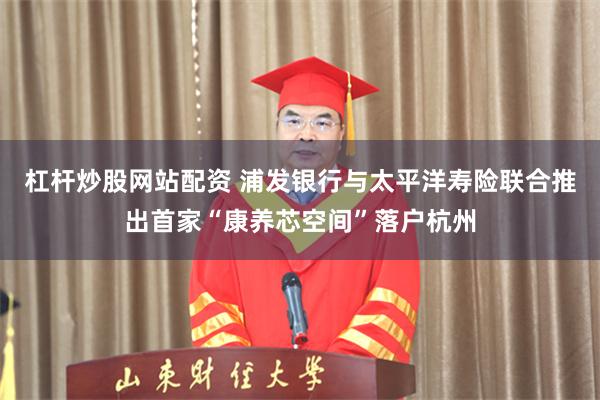 杠杆炒股网站配资 浦发银行与太平洋寿险联合推出首家“康养芯空间”落户杭州