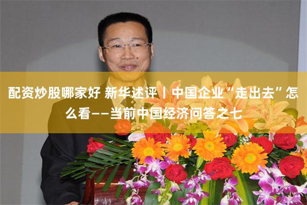 配资炒股哪家好 新华述评丨中国企业“走出去”怎么看——当前中国经济问答之七