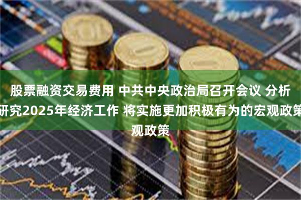 股票融资交易费用 中共中央政治局召开会议 分析研究2025年经济工作 将实施更加积极有为的宏观政策
