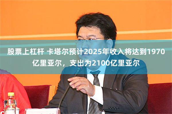 股票上杠杆 卡塔尔预计2025年收入将达到1970亿里亚尔，支出为2100亿里亚尔