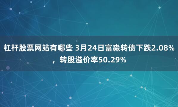 杠杆股票网站有哪些 3月24日富淼转债下跌2.08%，转股溢价率50.29%