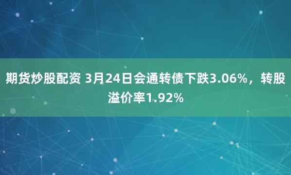 期货炒股配资 3月24日会通转债下跌3.06%，转股溢价率1.92%