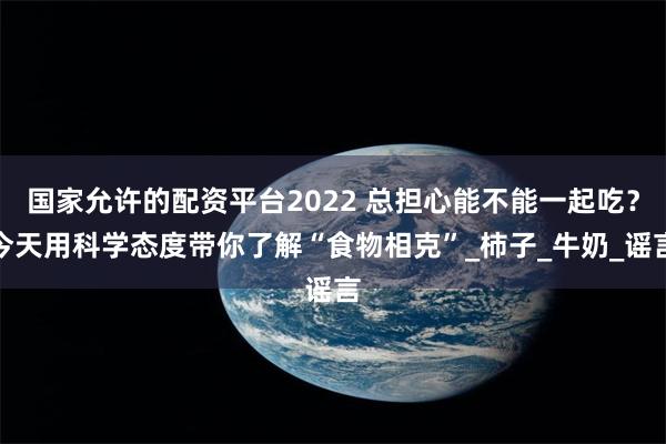 国家允许的配资平台2022 总担心能不能一起吃？今天用科学态度带你了解“食物相克”_柿子_牛奶_谣言