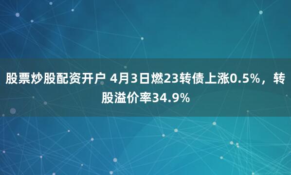 股票炒股配资开户 4月3日燃23转债上涨0.5%，转股溢价率34.9%