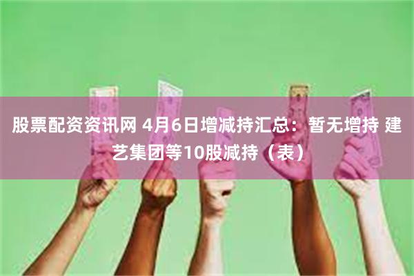 股票配资资讯网 4月6日增减持汇总：暂无增持 建艺集团等10股减持（表）
