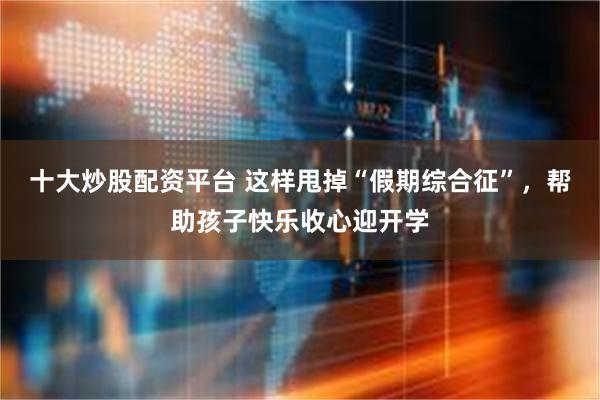 十大炒股配资平台 这样甩掉“假期综合征”，帮助孩子快乐收心迎开学