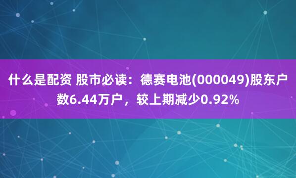 什么是配资 股市必读：德赛电池(000049)股东户数6.44万户，较上期减少0.92%