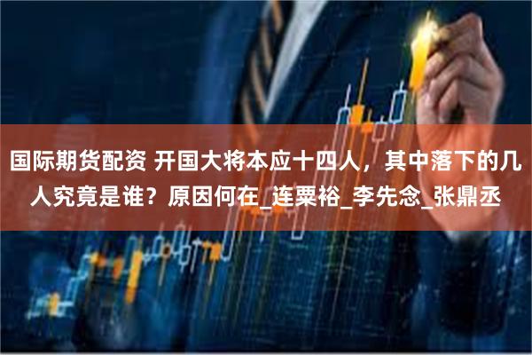 国际期货配资 开国大将本应十四人，其中落下的几人究竟是谁？原因何在_连粟裕_李先念_张鼎丞