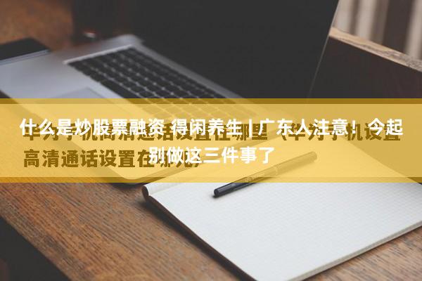 什么是炒股票融资 得闲养生 | 广东人注意！今起别做这三件事了