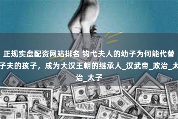 正规实盘配资网站排名 钩弋夫人的幼子为何能代替卫子夫的孩子，成为大汉王朝的继承人_汉武帝_政治_太子