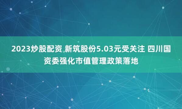 2023炒股配资 新筑股份5.03元受关注 四川国资委强化市值管理政策落地