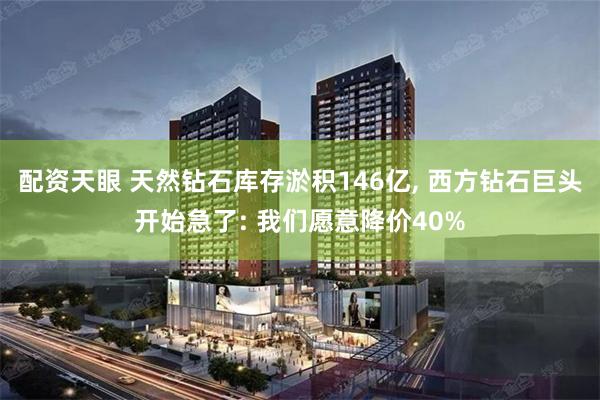配资天眼 天然钻石库存淤积146亿, 西方钻石巨头开始急了: 我们愿意降价40%
