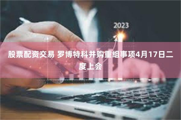 股票配资交易 罗博特科并购重组事项4月17日二度上会