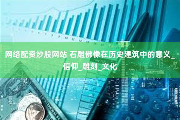 网络配资炒股网站 石雕佛像在历史建筑中的意义_信仰_雕刻_文化