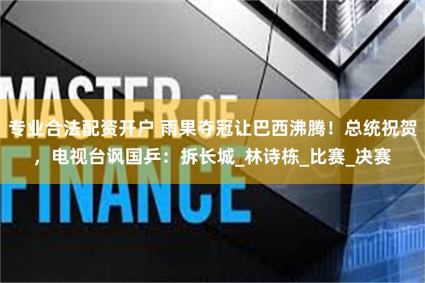 专业合法配资开户 雨果夺冠让巴西沸腾！总统祝贺，电视台讽国乒：拆长城_林诗栋_比赛_决赛