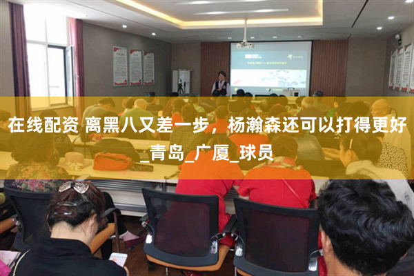 在线配资 离黑八又差一步，杨瀚森还可以打得更好_青岛_广厦_球员