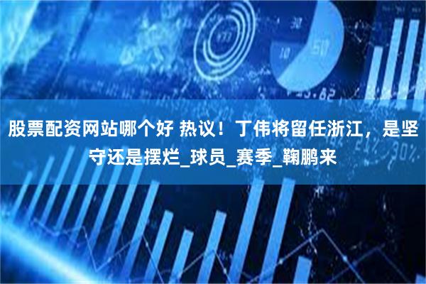 股票配资网站哪个好 热议！丁伟将留任浙江，是坚守还是摆烂_球员_赛季_鞠鹏来
