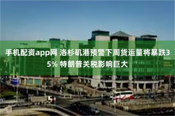 手机配资app网 洛杉矶港预警下周货运量将暴跌35% 特朗普关税影响巨大