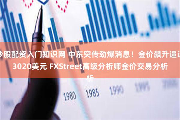 炒股配资入门知识网 中东突传劲爆消息！金价飙升逼近3020美元 FXStreet高级分析师金价交易分析