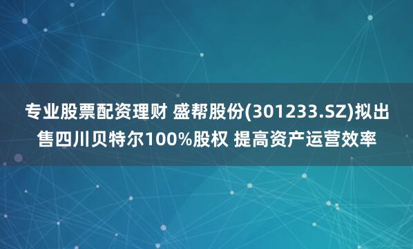 专业股票配资理财 盛帮股份(301233.SZ)拟出售四川贝特尔100%股权 提高资产运营效率