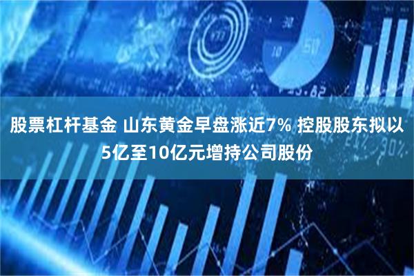 股票杠杆基金 山东黄金早盘涨近7% 控股股东拟以5亿至10亿元增持公司股份