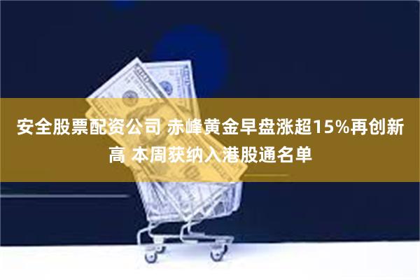 安全股票配资公司 赤峰黄金早盘涨超15%再创新高 本周获纳入港股通名单
