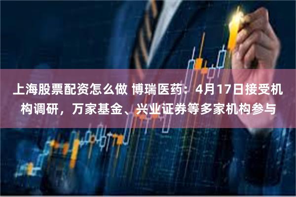 上海股票配资怎么做 博瑞医药：4月17日接受机构调研，万家基金、兴业证券等多家机构参与