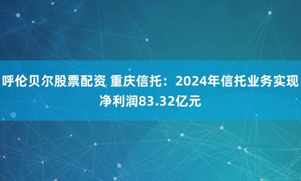呼伦贝尔股票配资 重庆信托：2024年信托业务实现净利润83.32亿元
