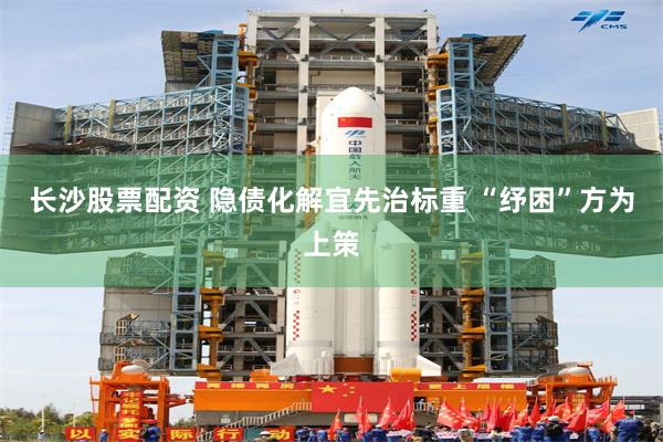 长沙股票配资 隐债化解宜先治标重 “纾困”方为上策