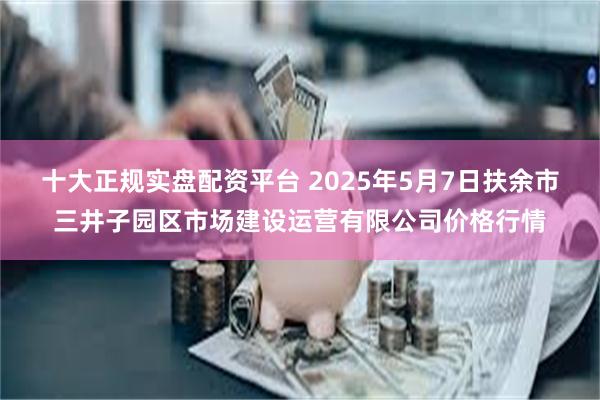 十大正规实盘配资平台 2025年5月7日扶余市三井子园区市场建设运营有限公司价格行情