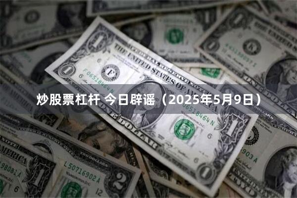 炒股票杠杆 今日辟谣（2025年5月9日）