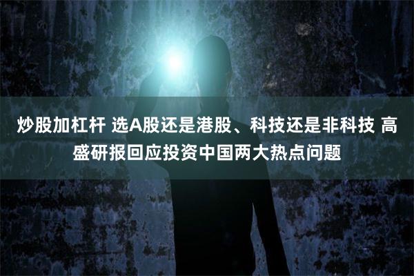 炒股加杠杆 选A股还是港股、科技还是非科技 高盛研报回应投资中国两大热点问题