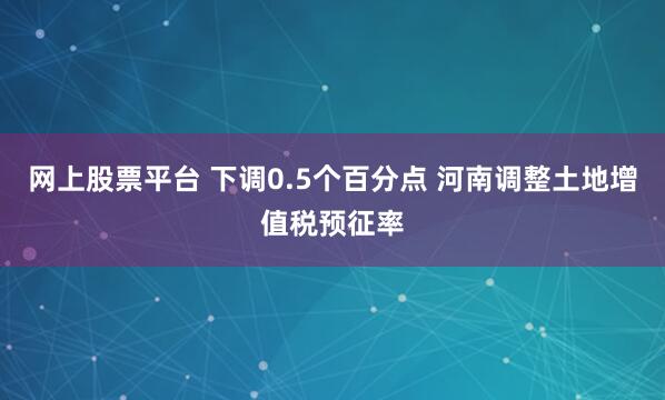 网上股票平台 下调0.5个百分点 河南调整土地增值税预征率