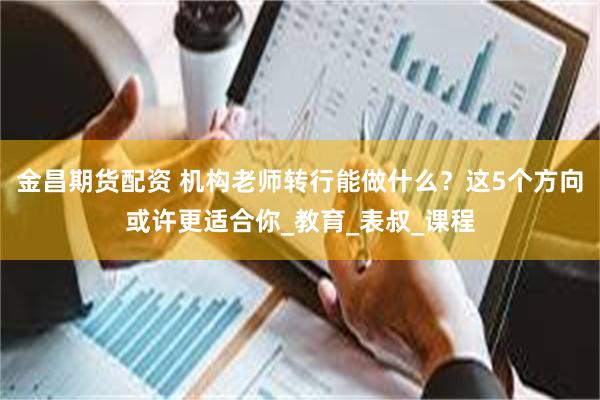 金昌期货配资 机构老师转行能做什么？这5个方向或许更适合你_教育_表叔_课程