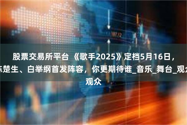 股票交易所平台 《歌手2025》定档5月16日，陈楚生、白举纲首发阵容，你更期待谁_音乐_舞台_观众