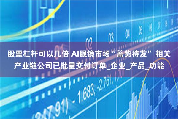 股票杠杆可以几倍 AI眼镜市场“蓄势待发” 相关产业链公司已批量交付订单_企业_产品_功能