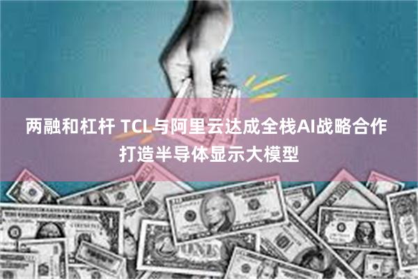 两融和杠杆 TCL与阿里云达成全栈AI战略合作 打造半导体显示大模型