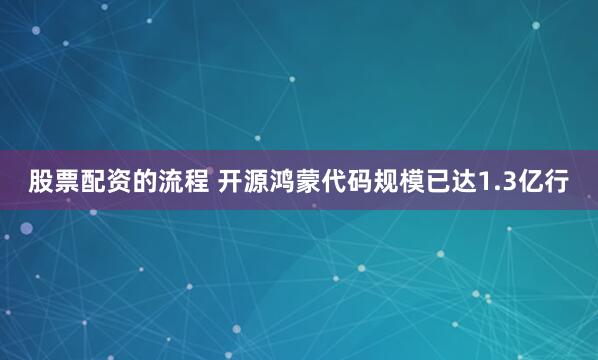 股票配资的流程 开源鸿蒙代码规模已达1.3亿行