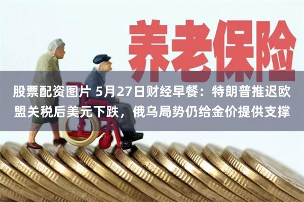 股票配资图片 5月27日财经早餐：特朗普推迟欧盟关税后美元下跌，俄乌局势仍给金价提供支撑