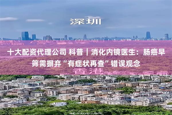 十大配资代理公司 科普｜消化内镜医生：肠癌早筛需摒弃“有症状再查”错误观念