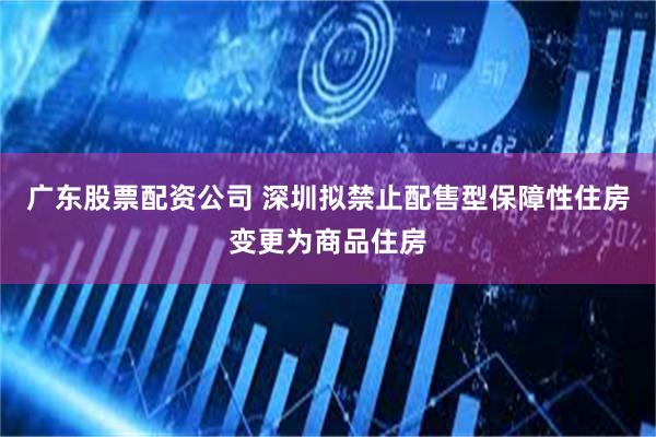 广东股票配资公司 深圳拟禁止配售型保障性住房变更为商品住房