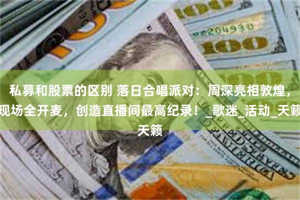 私募和股票的区别 落日合唱派对：周深亮相敦煌，现场全开麦，创造直播间最高纪录！_歌迷_活动_天籁