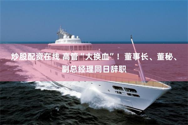 炒股配资在线 高管“大换血”！董事长、董秘、副总经理同日辞职