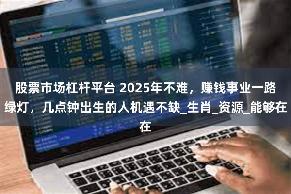 股票市场杠杆平台 2025年不难，赚钱事业一路绿灯，几点钟出生的人机遇不缺_生肖_资源_能够在