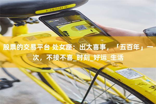 股票的交易平台 处女座：出大喜事，「五百年」一次，不接不喜_时刻_好运_生活