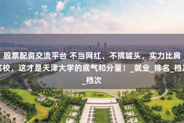 股票配资交流平台 不当网红、不搞噱头，实力比肩名校，这才是天津大学的底气和分量！_就业_排名_档次
