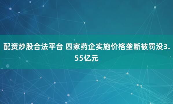 配资炒股合法平台 四家药企实施价格垄断被罚没3.55亿元