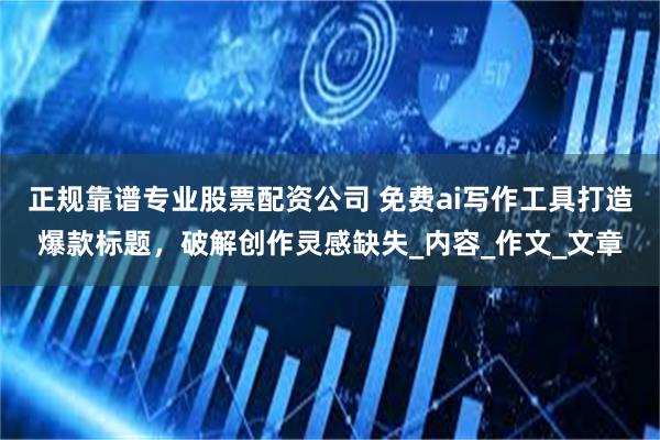 正规靠谱专业股票配资公司 免费ai写作工具打造爆款标题，破解创作灵感缺失_内容_作文_文章