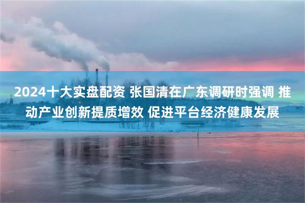 2024十大实盘配资 张国清在广东调研时强调 推动产业创新提质增效 促进平台经济健康发展