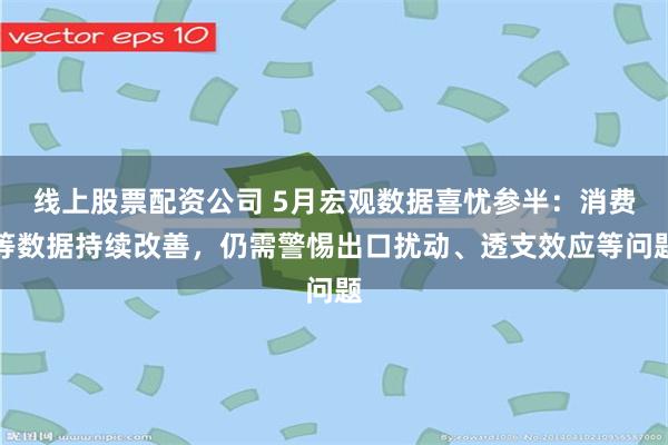 线上股票配资公司 5月宏观数据喜忧参半：消费等数据持续改善，仍需警惕出口扰动、透支效应等问题
